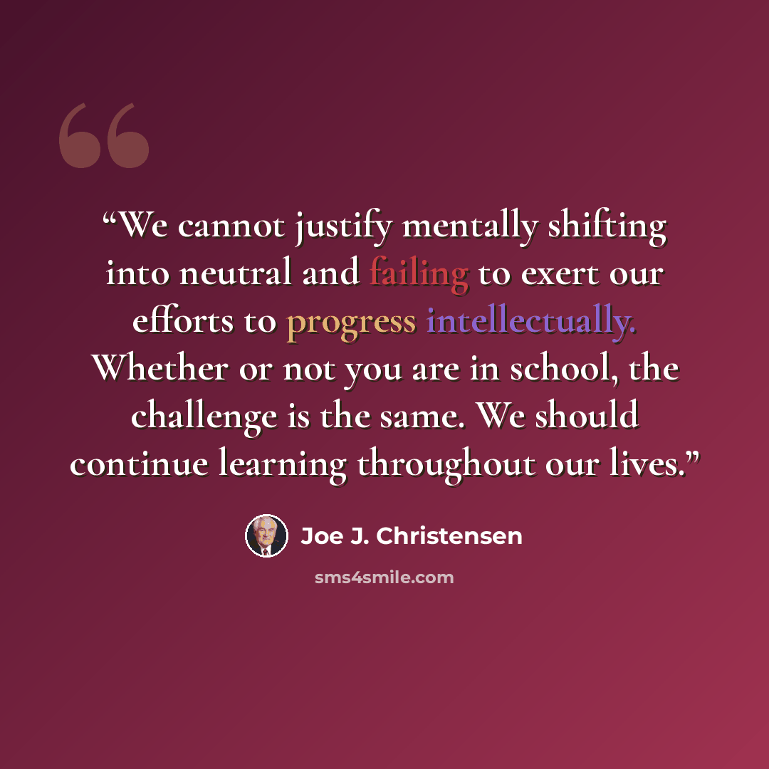 “We cannot justify mentally shifting into neutral and failing to exert our efforts to progress intellectually. Whether or not you are in school, the challenge is the same. We should continue learning throughout our lives.” quote by Joe J. Christensen