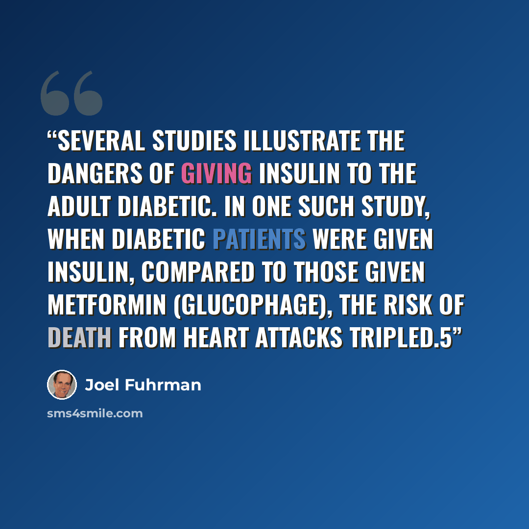 “Several studies illustrate the dangers of giving insulin to the adult diabetic. In one such study, when diabetic patients were given insulin, compared to those given metformin (Glucophage), the risk of death from heart attacks tripled.5” quote by Joel Fuhrman