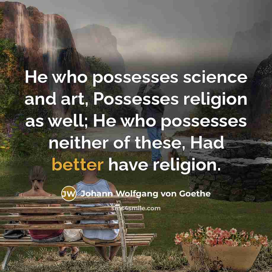 “He who possesses science and art, Possesses religion as well; He who possesses neither of these, Had better have religion.” quote by Johann Wolfgang von Goethe