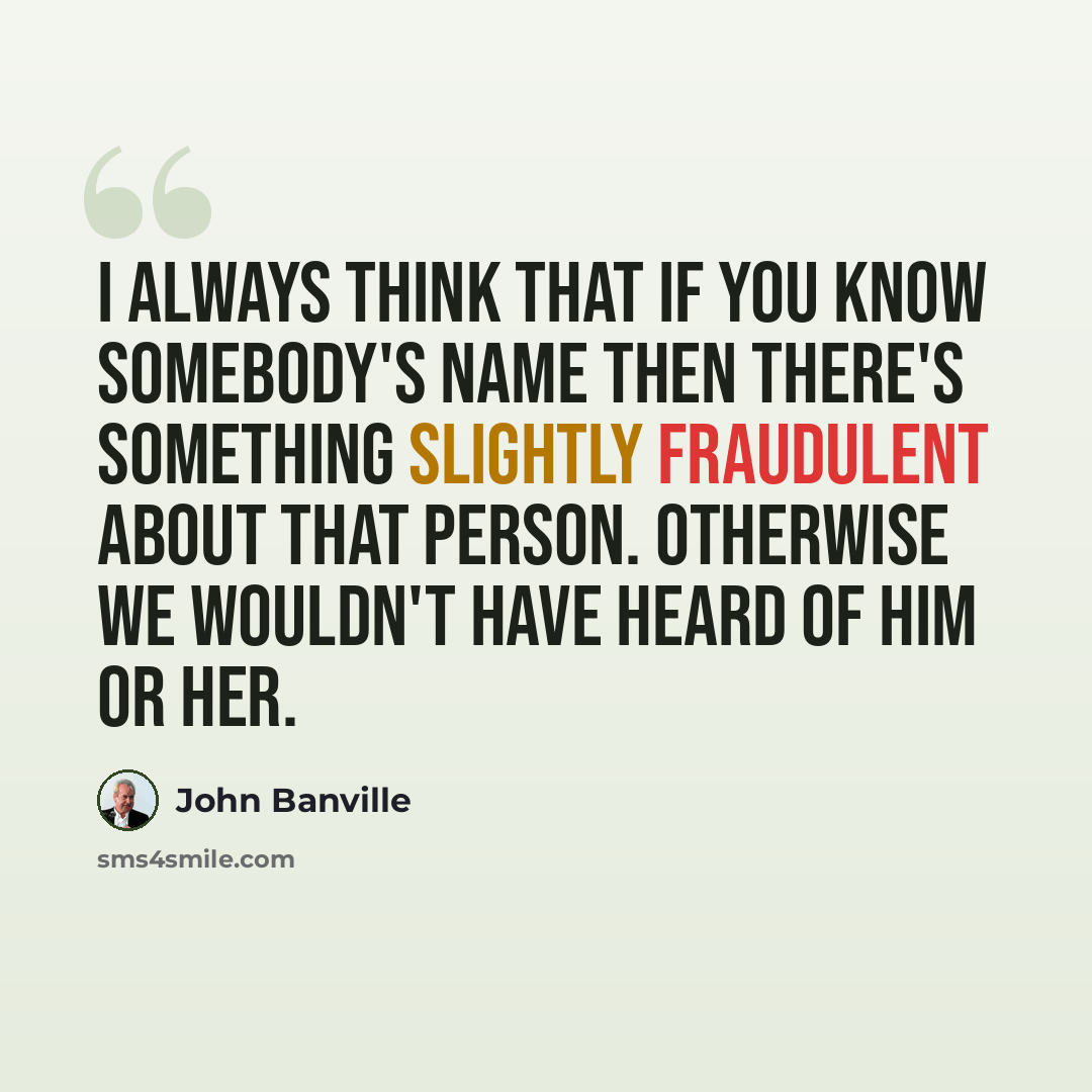 “I always think that if you know somebody's name then there's something slightly fraudulent about that person. Otherwise we wouldn't have heard of him or her.” quote by John Banville