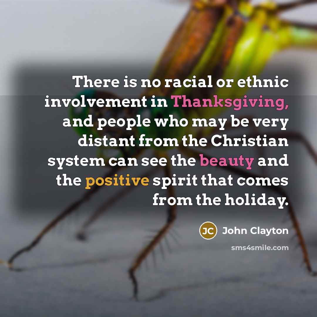 “There is no racial or ethnic involvement in Thanksgiving, and people who may be very distant from the Christian system can see the beauty and the positive spirit that comes from the holiday.” quote by John Clayton