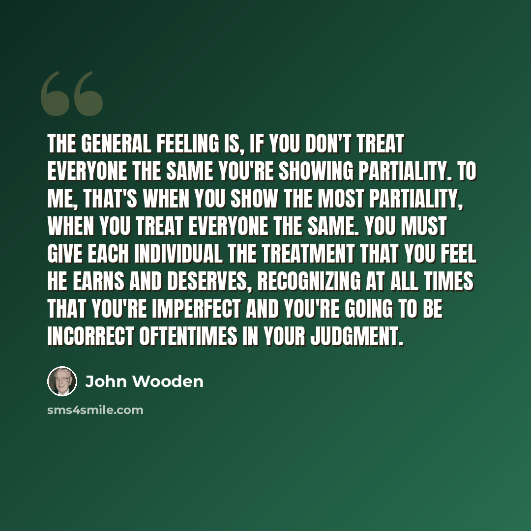 “The general feeling is, if you don't treat everyone the same you're showing partiality. To me, that's when you show the most partiality, when you treat everyone the same. You must give each individual the treatment that you feel he earns and deserves, recognizing at all times that you're imperfect…” quote by John Wooden