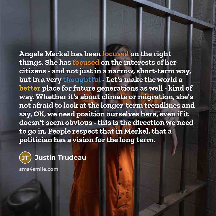 “Angela Merkel has been focused on the right things. She has focused on the interests of her citizens - and not just in a narrow, short-term way, but in a very thoughtful - Let's make the world a better place for future generations as well - kind of way. Whether it's about climate or migration…” quote by Justin Trudeau