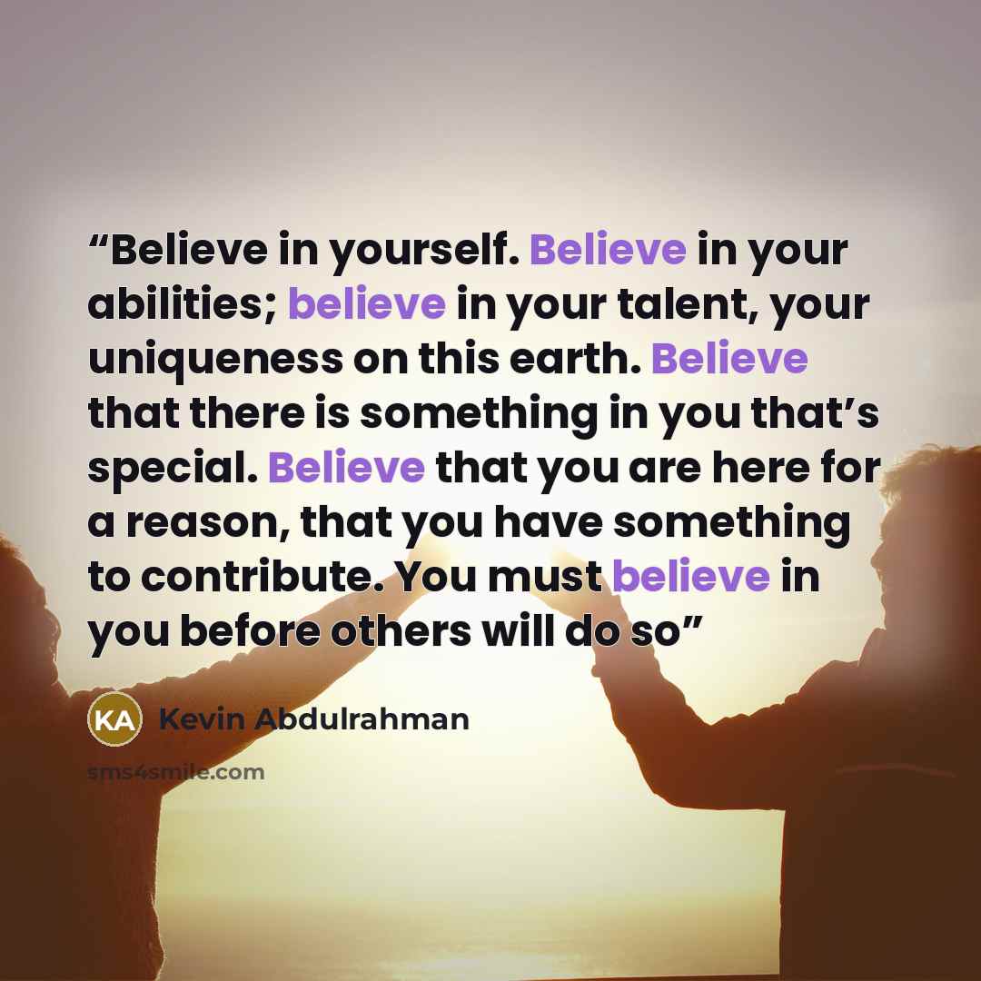 “Believe in yourself. Believe in your abilities; believe in your talent, your uniqueness on this earth. Believe that there is something in you that’s special. Believe that you are here for a reason, that you have something to contribute. You must believe in you before others will do so” quote by Kevin Abdulrahman