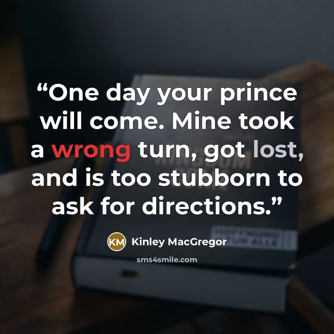 “One day your prince will come. Mine took a wrong turn, got lost, and is too stubborn to ask for directions.” quote by Kinley MacGregor