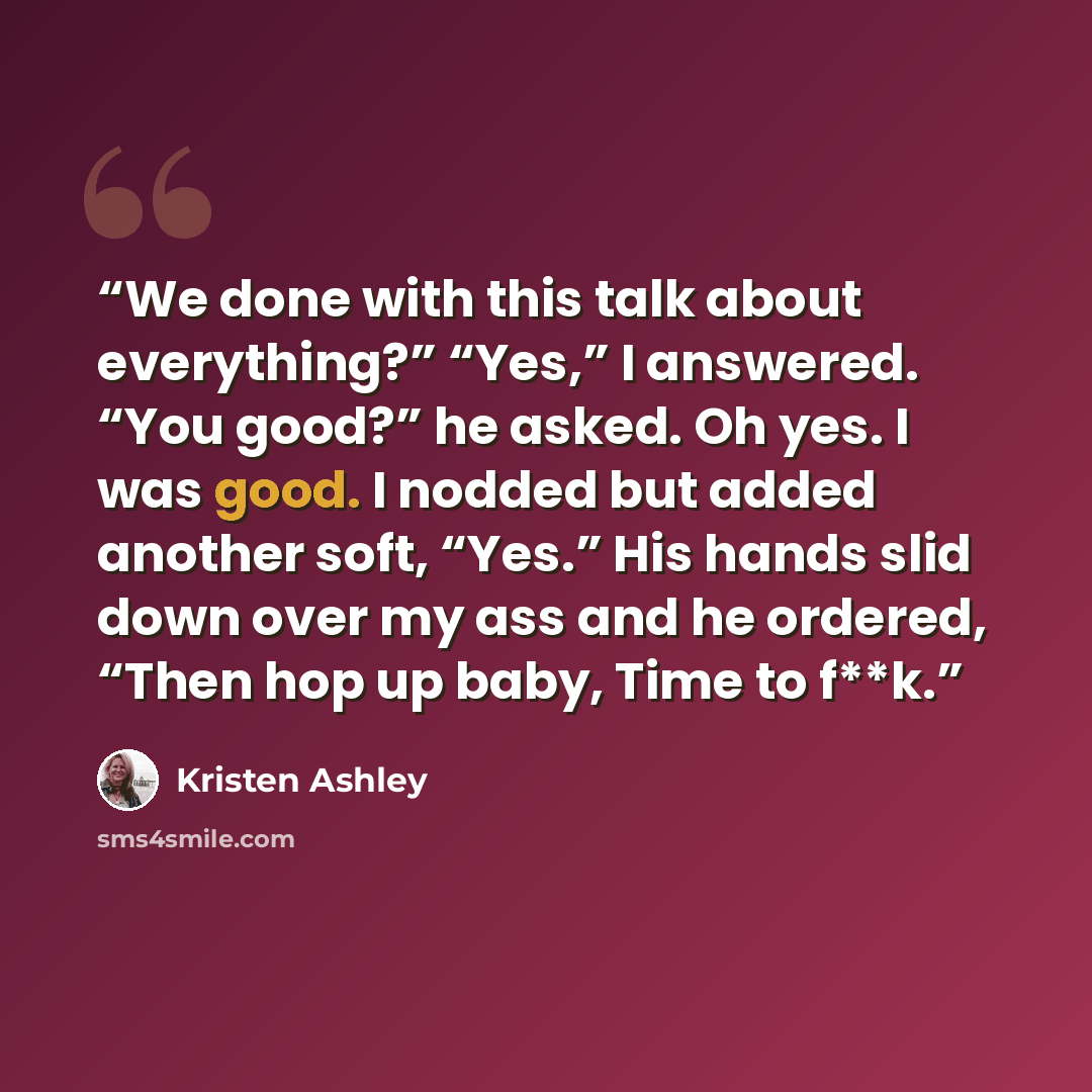 “We done with this talk about everything?” “Yes,” I answered. “You good?” he asked. Oh yes. I was good. I nodded but added another soft, “Yes.” His hands slid down over my ass and he ordered, “Then hop up baby, Time to f**k.” quote by Kristen Ashley