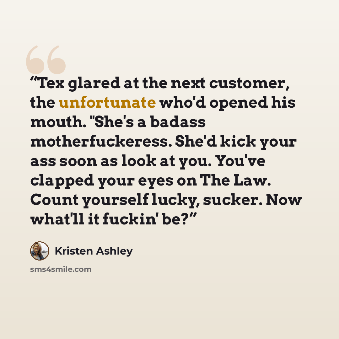 “Tex glared at the next customer, the unfortunate who'd opened his mouth. "She's a badass motherfuckeress. She'd kick your ass soon as look at you. You've clapped your eyes on The Law. Count yourself lucky, sucker. Now what'll it fuckin' be?” quote by Kristen Ashley
