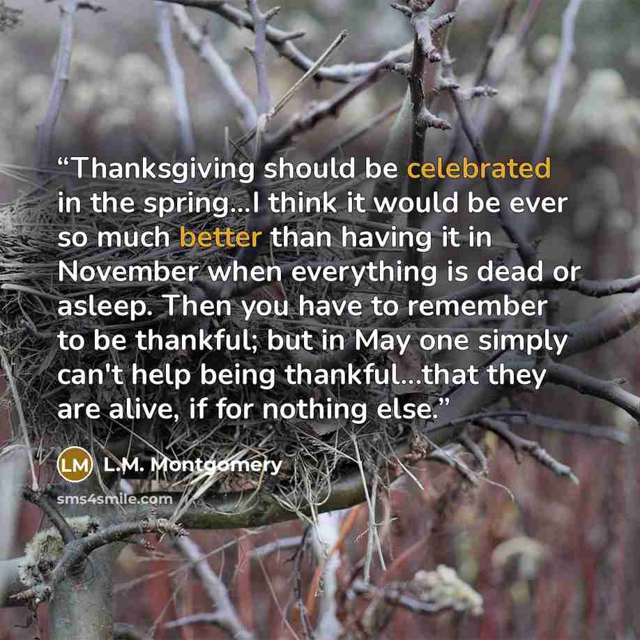 “Thanksgiving should be celebrated in the spring...I think it would be ever so much better than having it in November when everything is dead or asleep. Then you have to remember to be thankful; but in May one simply can't help being thankful...that they are alive, if for nothing else.” quote by L.M. Montgomery