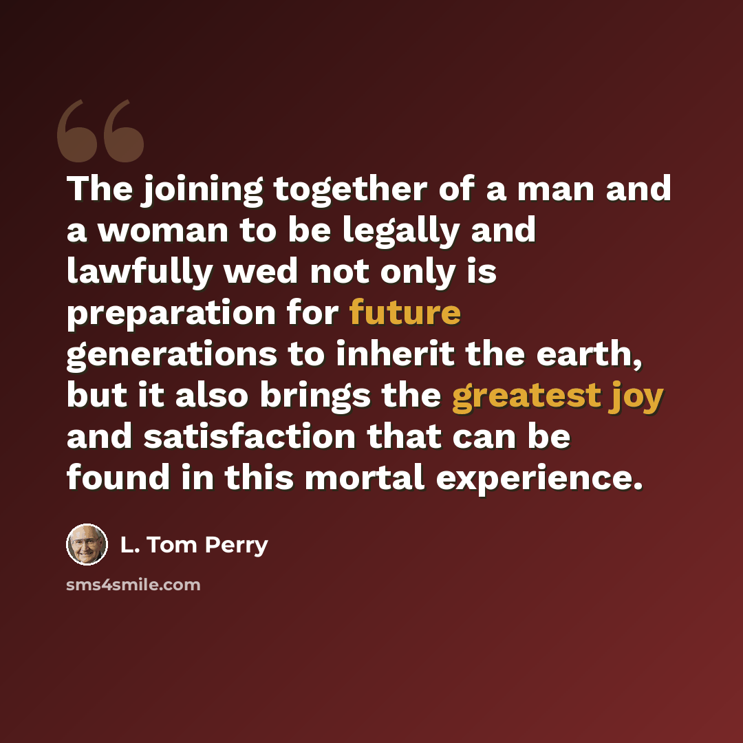 “The joining together of a man and a woman to be legally and lawfully wed not only is preparation for future generations to inherit the earth, but it also brings the greatest joy and satisfaction that can be found in this mortal experience.” quote by L. Tom Perry