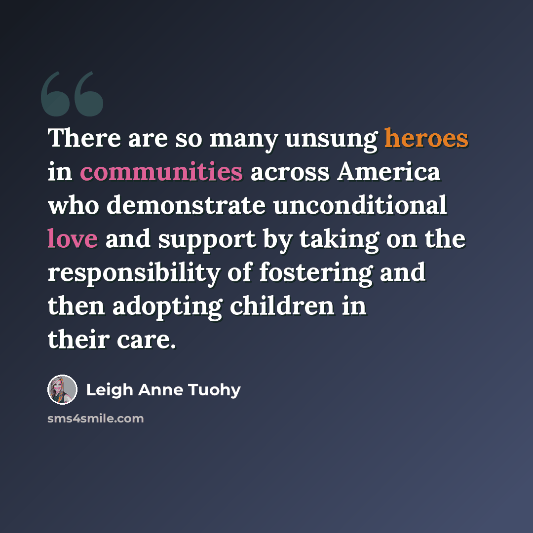“There are so many unsung heroes in communities across America who demonstrate unconditional love and support by taking on the responsibility of fostering and then adopting children in their care.” quote by Leigh Anne Tuohy