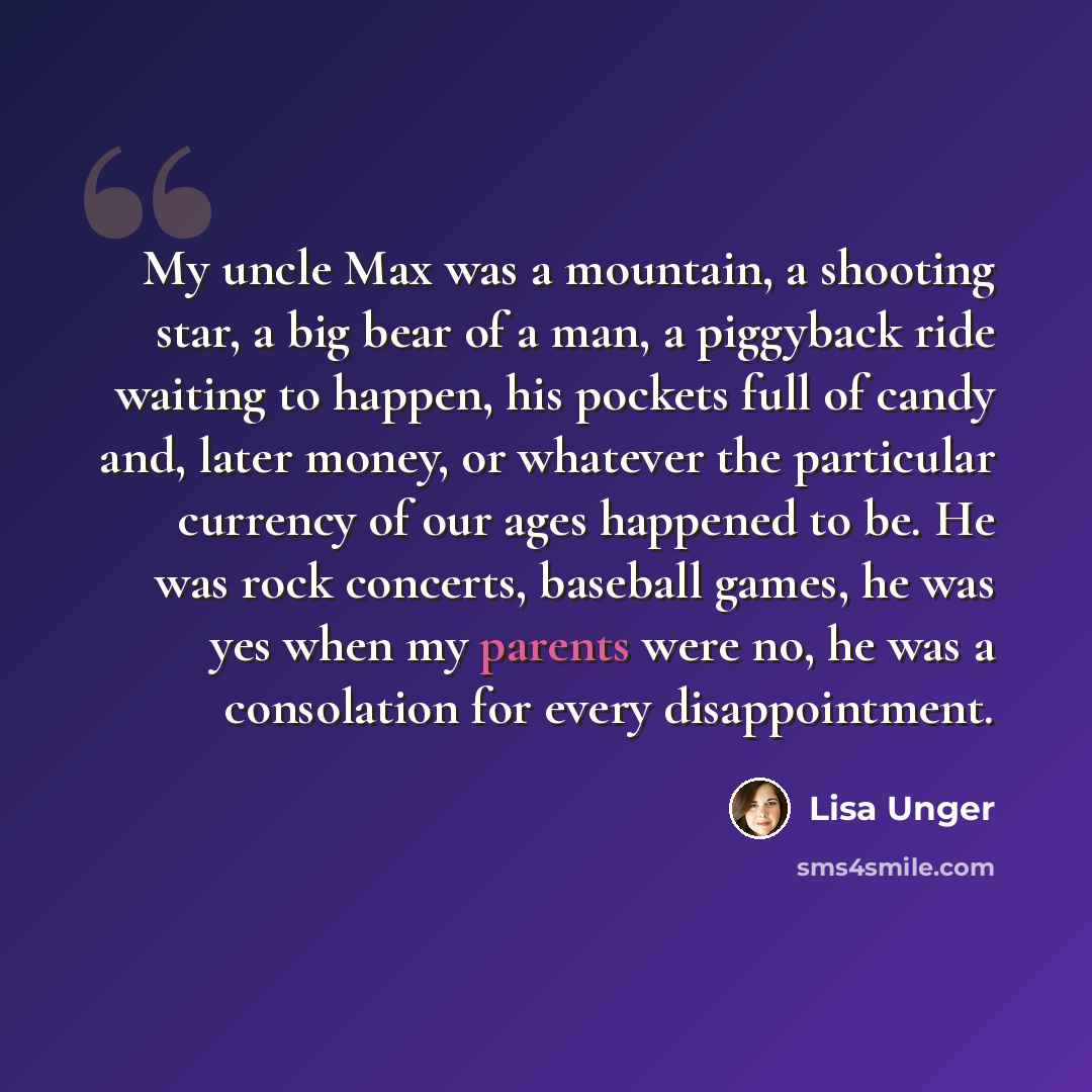 “My uncle Max was a mountain, a shooting star, a big bear of a man, a piggyback ride waiting to happen, his pockets full of candy and, later money, or whatever the particular currency of our ages happened to be. He was rock concerts, baseball games, he was yes when my parents were no, he was a…” quote by Lisa Unger