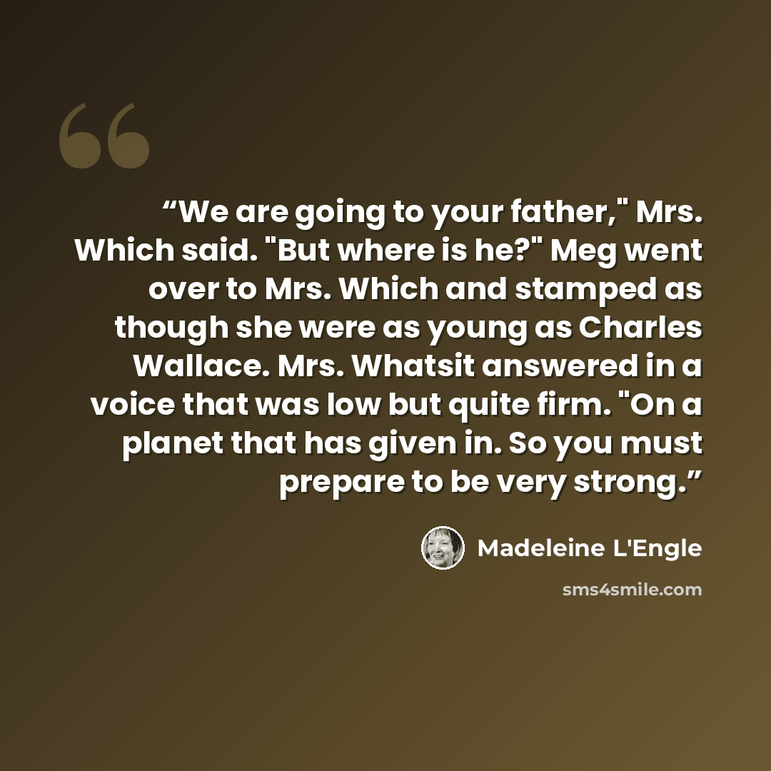 “We are going to your father," Mrs. Which said. "But where is he?" Meg went over to Mrs. Which and stamped as though she were as young as Charles Wallace. Mrs. Whatsit answered in a voice that was low but quite firm. "On a planet that has given in. So you must prepare to be very strong.” quote by Madeleine L'Engle