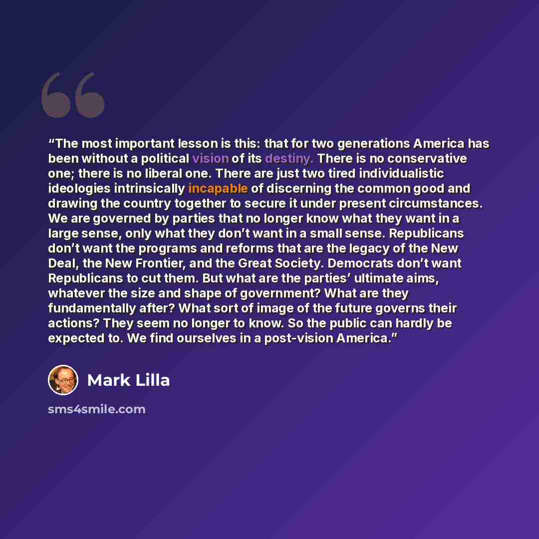 “The most important lesson is this: that for two generations America has been without a political vision of its destiny. There is no conservative one; there is no liberal one. There are just two tired individualistic ideologies intrinsically incapable of discerning the common good and drawing the…” quote by Mark Lilla