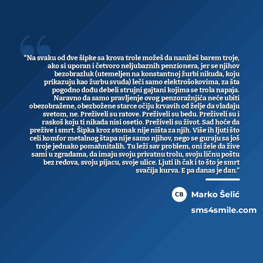 “Na svaku od dve šipke sa krova trole možeš da nanižeš barem troje, ako si uporan i četvoro neljubaznih penzionera, jer se njihov bezobrazluk (utemeljen na konstantnoj žurbi nikuda, koju prikazuju kao žurbu svuda) leči samo elektrošokovima, za šta pogodno dođu debeli strujni gajtani kojima se trola…” quote by Marko Šelić