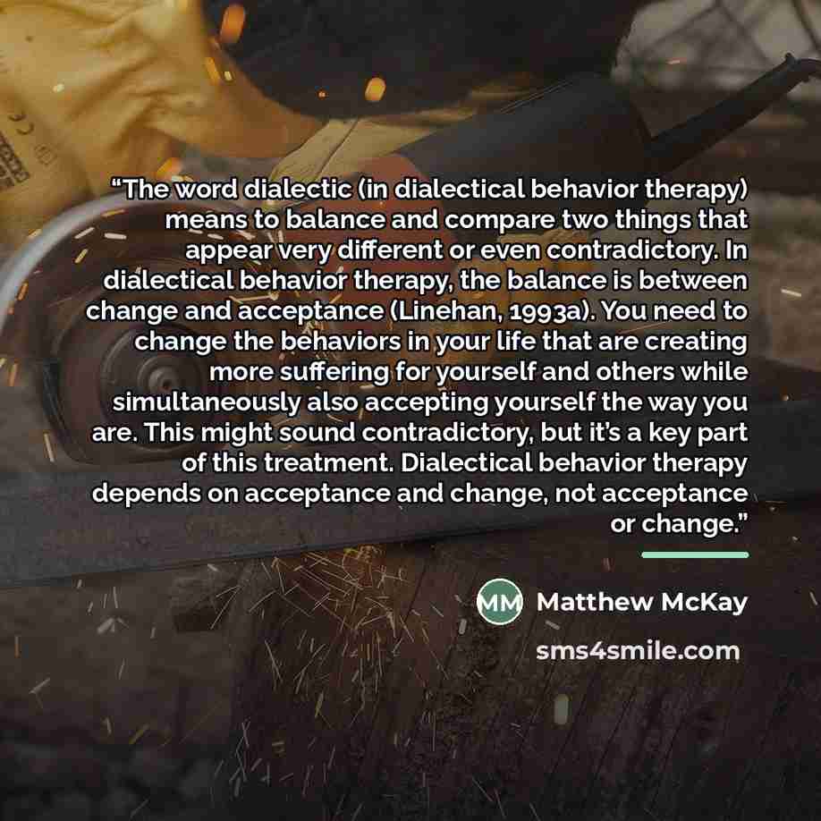 “The word dialectic (in dialectical behavior therapy) means to balance and compare two things that appear very different or even contradictory. In dialectical behavior therapy, the balance is between change and acceptance (Linehan, 1993a). You need to change the behaviors in your life that are…” quote by Matthew McKay