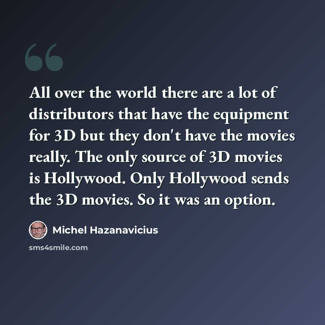 “All over the world there are a lot of distributors that have the equipment for 3D but they don't have the movies really. The only source of 3D movies is Hollywood. Only Hollywood sends the 3D movies. So it was an option.” quote by Michel Hazanavicius
