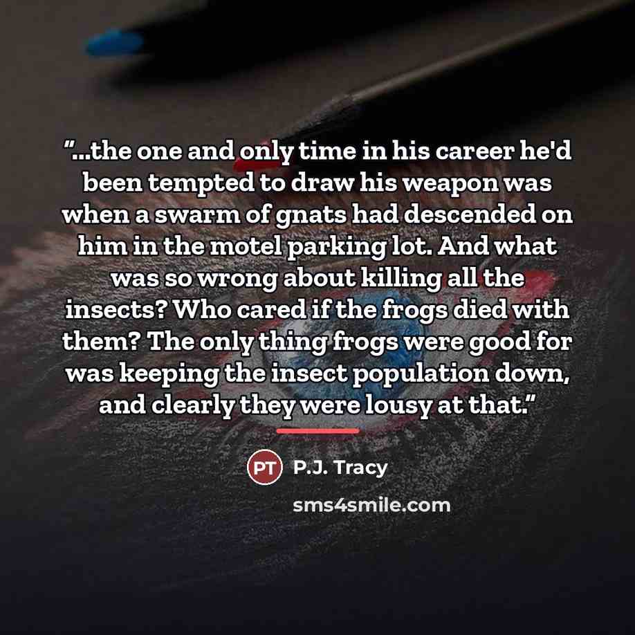 “...the one and only time in his career he'd been tempted to draw his weapon was when a swarm of gnats had descended on him in the motel parking lot. And what was so wrong about killing all the insects? Who cared if the frogs died with them? The only thing frogs were good for was keeping the insect…” quote by P.J. Tracy