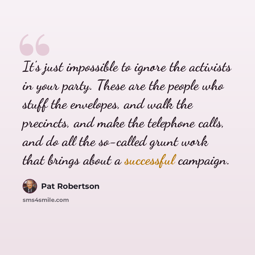 “It's just impossible to ignore the activists in your party. These are the people who stuff the envelopes, and walk the precincts, and make the telephone calls, and do all the so-called grunt work that brings about a successful campaign.” quote by Pat Robertson