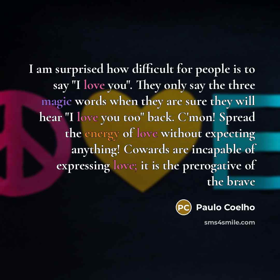 “I am surprised how difficult for people is to say "I love you". They only say the three magic words when they are sure they will hear "I love you too" back. C'mon! Spread the energy of love without expecting anything! Cowards are incapable of expressing love; it is the prerogative of the brave” quote by Paulo Coelho