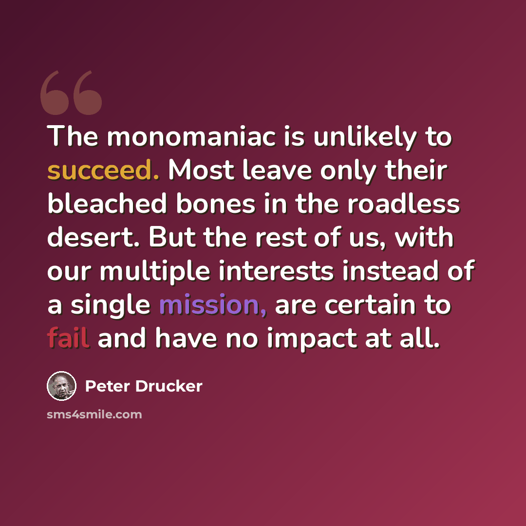 “The monomaniac is unlikely to succeed. Most leave only their bleached bones in the roadless desert. But the rest of us, with our multiple interests instead of a single mission, are certain to fail and have no impact at all.” quote by Peter Drucker