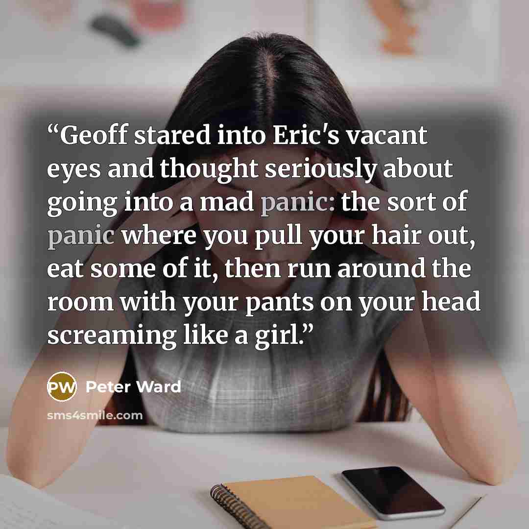 “Geoff stared into Eric's vacant eyes and thought seriously about going into a mad panic: the sort of panic where you pull your hair out, eat some of it, then run around the room with your pants on your head screaming like a girl.” quote by Peter Ward