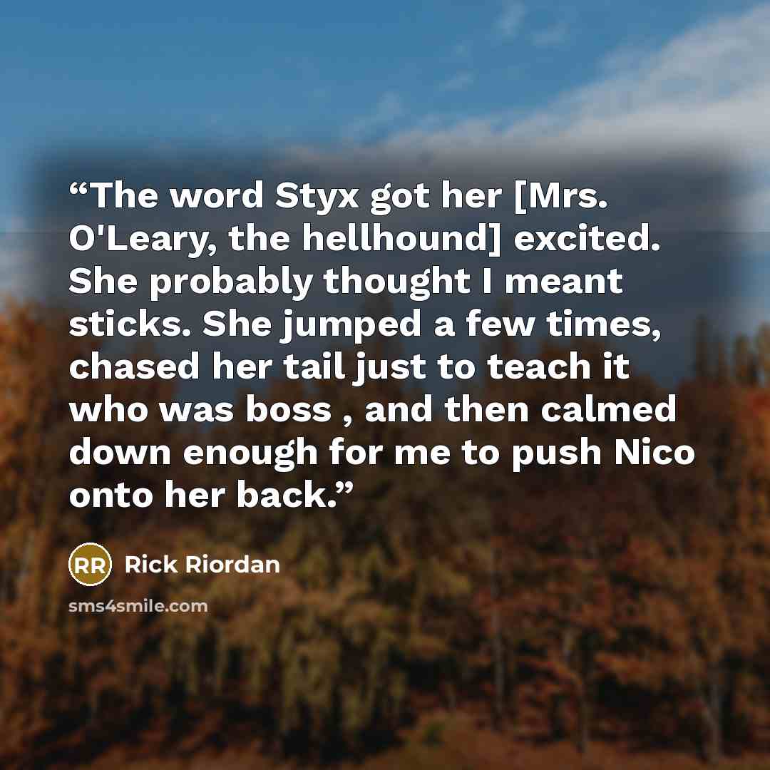 “The word Styx got her [Mrs. O'Leary, the hellhound] excited. She probably thought I meant sticks. She jumped a few times, chased her tail just to teach it who was boss , and then calmed down enough for me to push Nico onto her back.” quote by Rick Riordan
