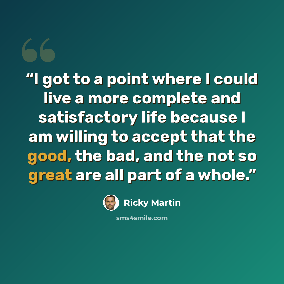 “I got to a point where I could live a more complete and satisfactory life because I am willing to accept that the good, the bad, and the not so great are all part of a whole.” quote by Ricky Martin