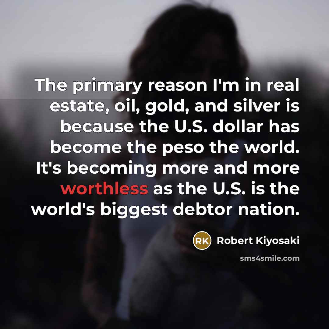 “The primary reason I'm in real estate, oil, gold, and silver is because the U.S. dollar has become the peso the world. It's becoming more and more worthless as the U.S. is the world's biggest debtor nation.” quote by Robert Kiyosaki