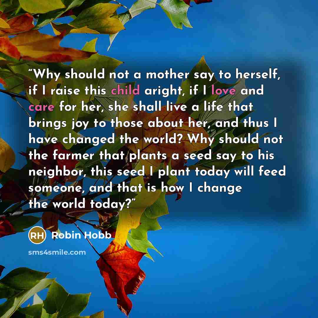 “Why should not a mother say to herself, if I raise this child aright, if I love and care for her, she shall live a life that brings joy to those about her, and thus I have changed the world? Why should not the farmer that plants a seed say to his neighbor, this seed I plant today will feed…” quote by Robin Hobb