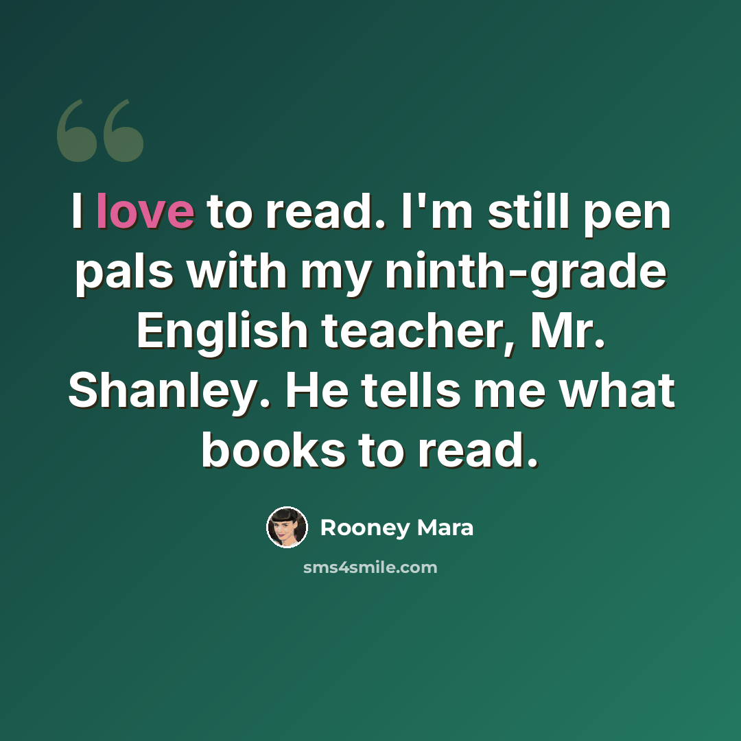 “I love to read. I'm still pen pals with my ninth-grade English teacher, Mr. Shanley. He tells me what books to read.” quote by Rooney Mara