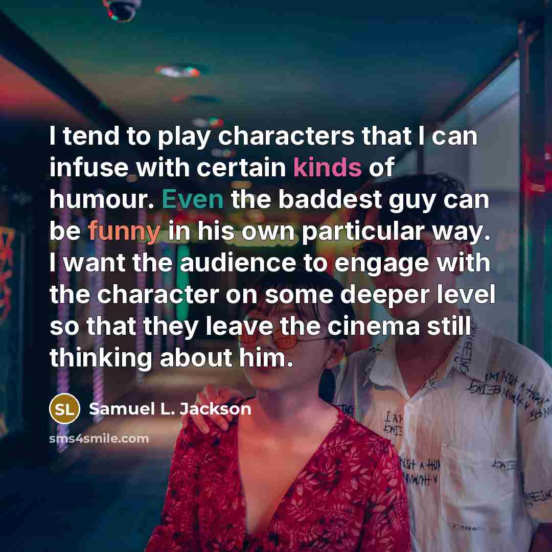 “I tend to play characters that I can infuse with certain kinds of humour. Even the baddest guy can be funny in his own particular way. I want the audience to engage with the character on some deeper level so that they leave the cinema still thinking about him.” quote by Samuel L. Jackson