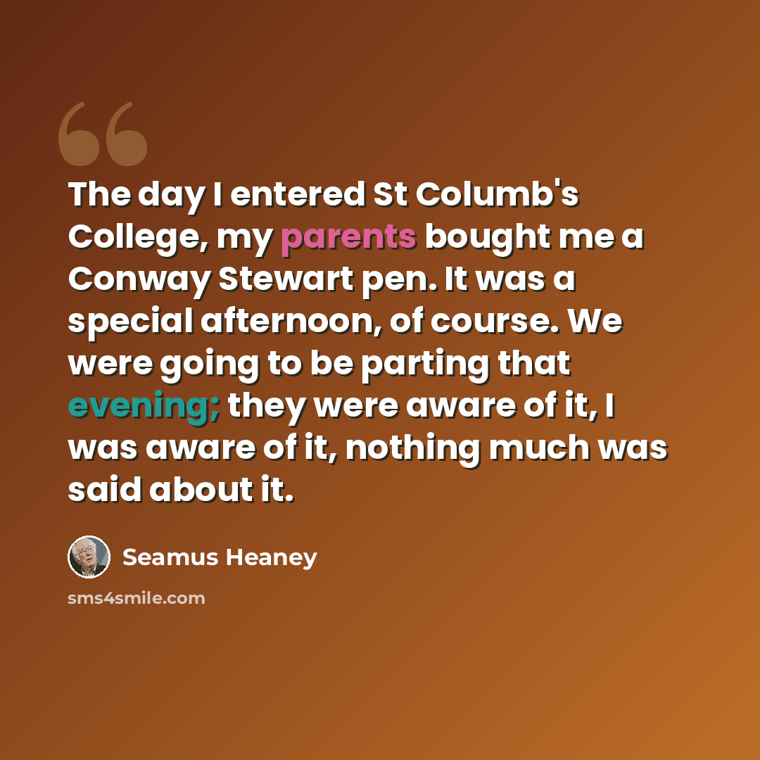 “The day I entered St Columb's College, my parents bought me a Conway Stewart pen. It was a special afternoon, of course. We were going to be parting that evening; they were aware of it, I was aware of it, nothing much was said about it.” quote by Seamus Heaney