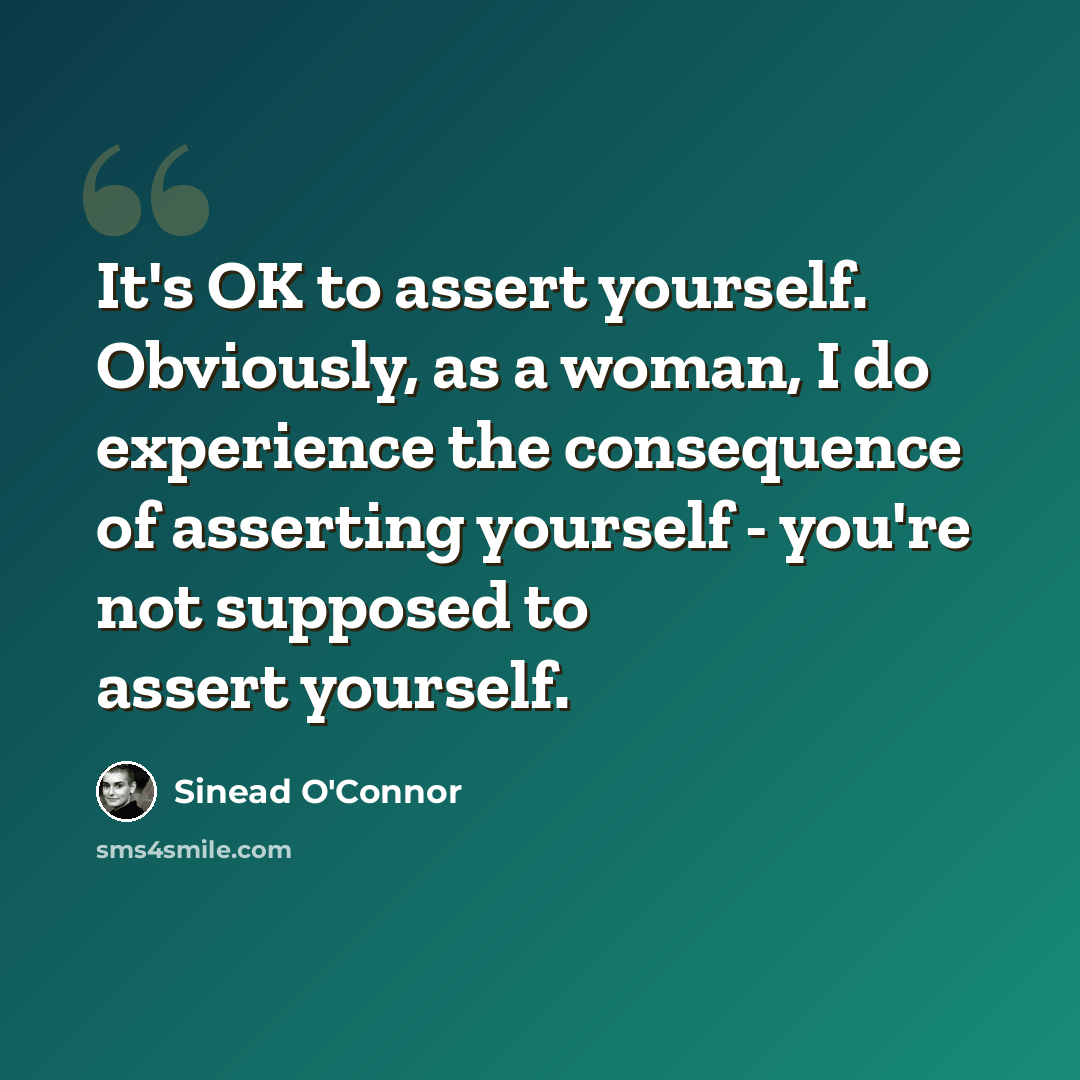 “It's OK to assert yourself. Obviously, as a woman, I do experience the consequence of asserting yourself - you're not supposed to assert yourself.” quote by Sinead O'Connor