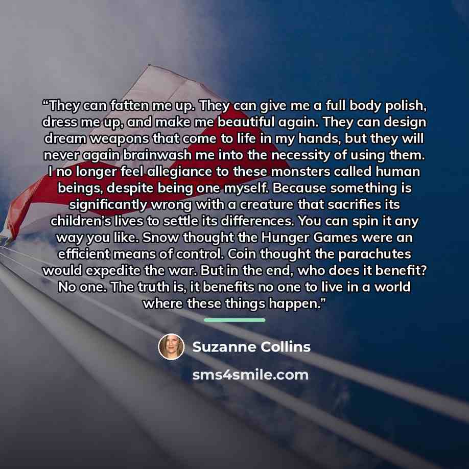 “They can fatten me up. They can give me a full body polish, dress me up, and make me beautiful again. They can design dream weapons that come to life in my hands, but they will never again brainwash me into the necessity of using them. I no longer feel allegiance to these monsters called human…” quote by Suzanne Collins