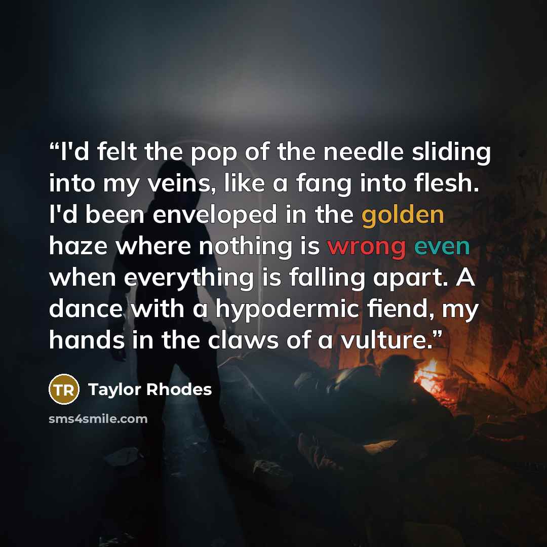 “I'd felt the pop of the needle sliding into my veins, like a fang into flesh. I'd been enveloped in the golden haze where nothing is wrong even when everything is falling apart. A dance with a hypodermic fiend, my hands in the claws of a vulture.” quote by Taylor Rhodes