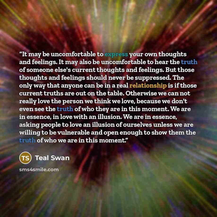 “It may be uncomfortable to express your own thoughts and feelings. It may also be uncomfortable to hear the truth of someone else's current thoughts and feelings. But those thoughts and feelings should never be suppressed. The only way that anyone can be in a real relationship is if those current…” quote by Teal Swan