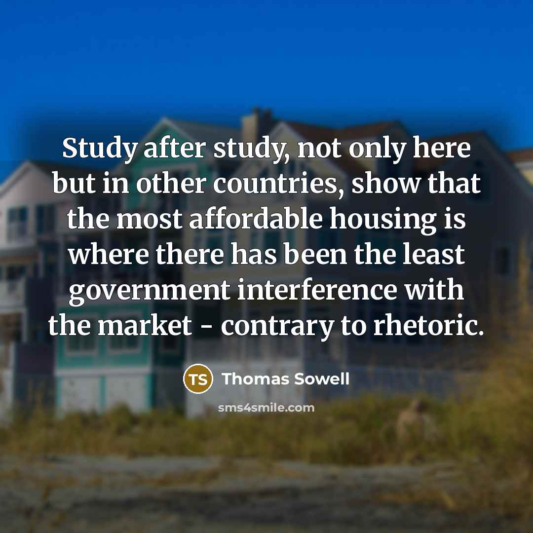 “Study after study, not only here but in other countries, show that the most affordable housing is where there has been the least government interference with the market - contrary to rhetoric.” quote by Thomas Sowell