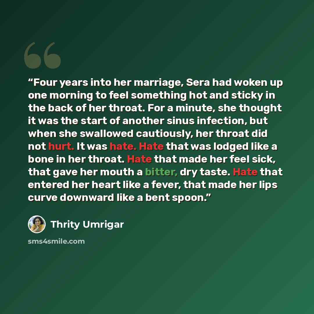 “Four years into her marriage, Sera had woken up one morning to feel something hot and sticky in the back of her throat. For a minute, she thought it was the start of another sinus infection, but when she swallowed cautiously, her throat did not hurt. It was hate. Hate that was lodged like a bone…” quote by Thrity Umrigar