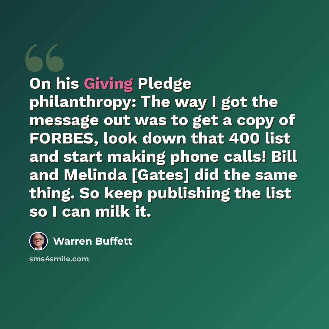 “On his Giving Pledge philanthropy: The way I got the message out was to get a copy of FORBES, look down that 400 list and start making phone calls! Bill and Melinda [Gates] did the same thing. So keep publishing the list so I can milk it.” quote by Warren Buffett