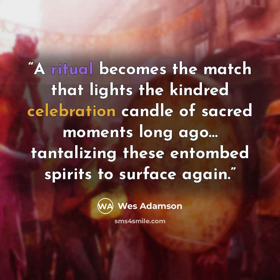 “A ritual becomes the match that lights the kindred celebration candle of sacred moments long ago… tantalizing these entombed spirits to surface again.” quote by Wes Adamson