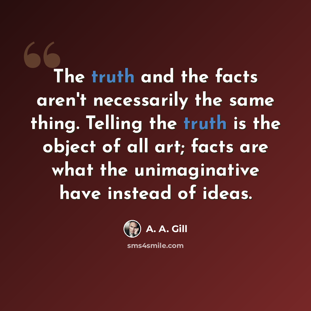 “The truth and the facts aren't necessarily the same thing. Telling the truth is the object of all art; facts are what the unimaginative have instead of ideas.” quote by A. A. Gill
