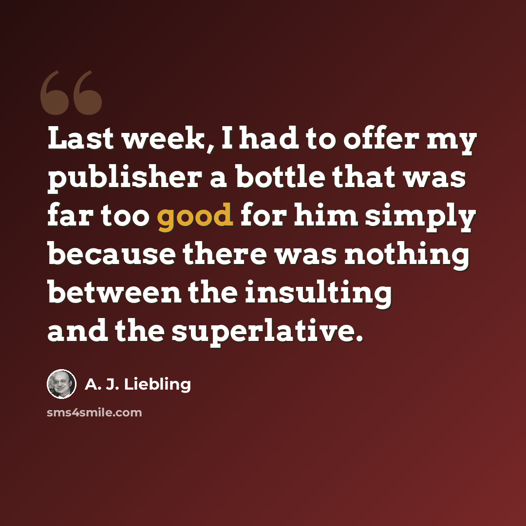 “Last week, I had to offer my publisher a bottle that was far too good for him simply because there was nothing between the insulting and the superlative.” quote by A. J. Liebling