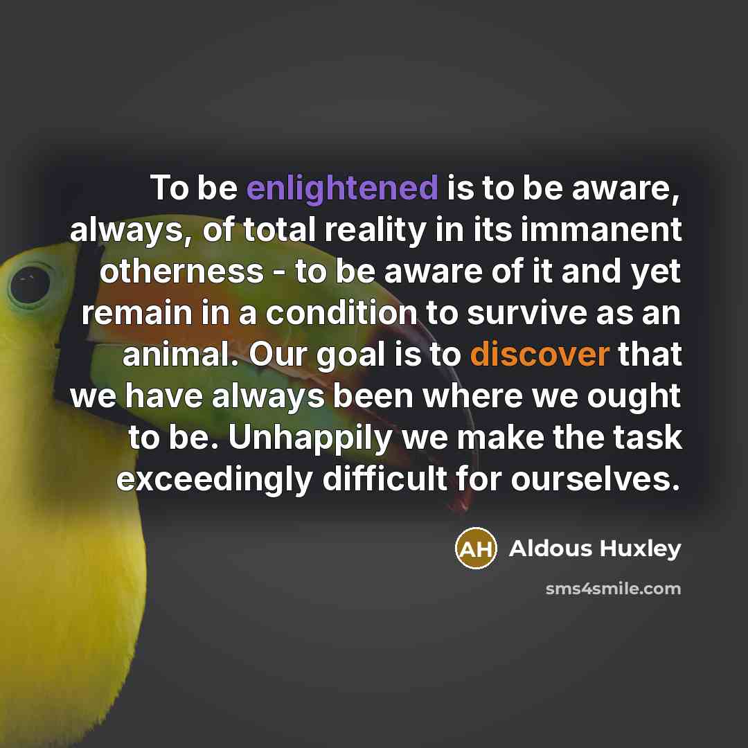 “To be enlightened is to be aware, always, of total reality in its immanent otherness - to be aware of it and yet remain in a condition to survive as an animal. Our goal is to discover that we have always been where we ought to be. Unhappily we make the task exceedingly difficult for ourselves.” quote by Aldous Huxley