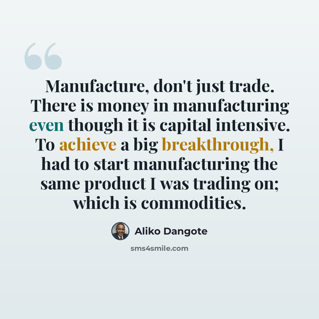 “Manufacture, don't just trade. There is money in manufacturing even though it is capital intensive. To achieve a big breakthrough, I had to start manufacturing the same product I was trading on; which is commodities.” quote by Aliko Dangote