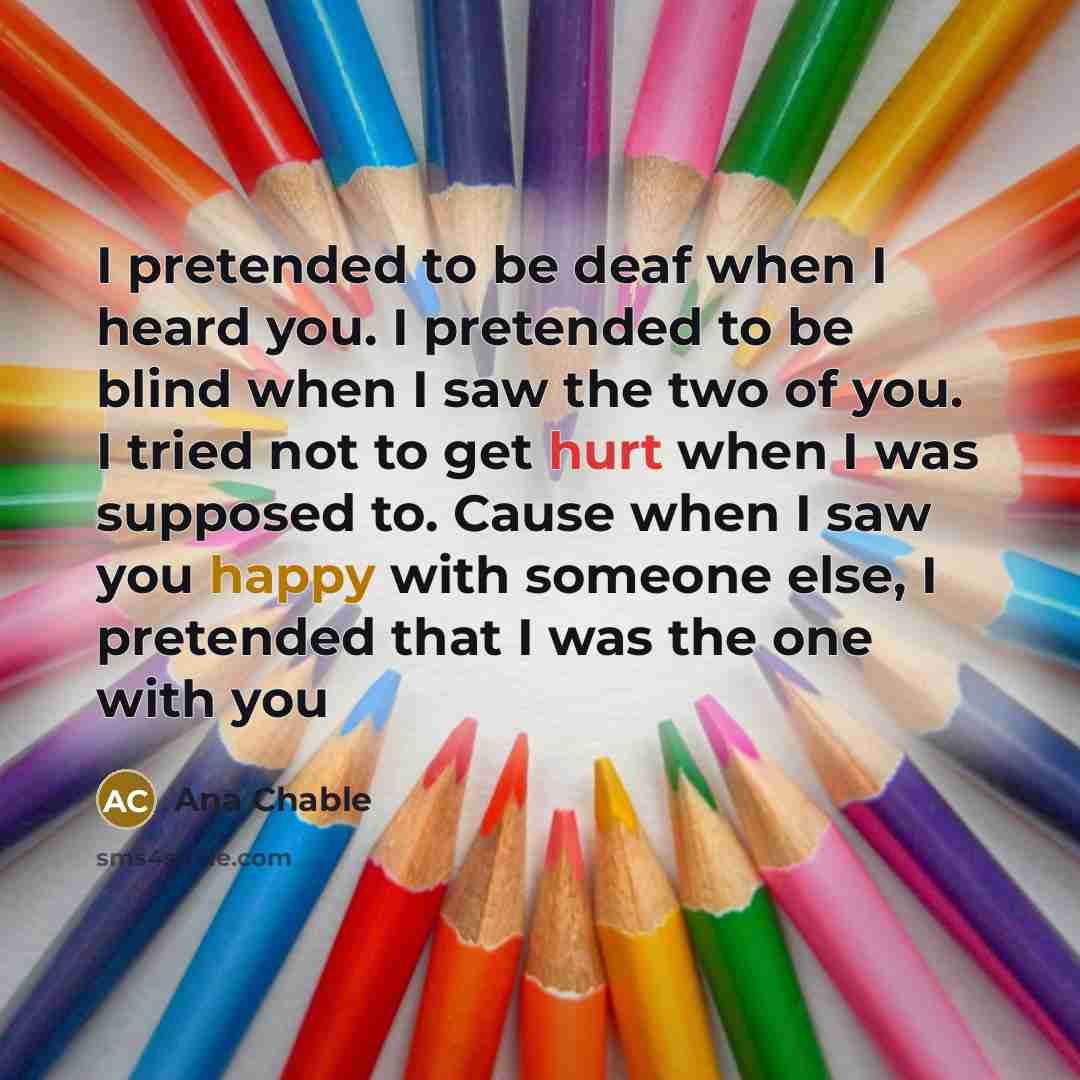 “I pretended to be deaf when I heard you. I pretended to be blind when I saw the two of you. I tried not to get hurt when I was supposed to. Cause when I saw you happy with someone else, I pretended that I was the one with you” quote by Ana Chable