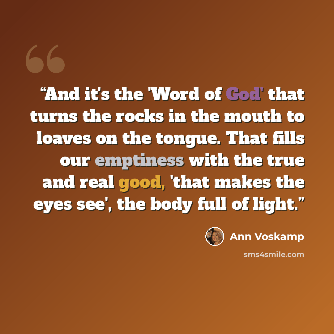 “And it's the 'Word of God' that turns the rocks in the mouth to loaves on the tongue. That fills our emptiness with the true and real good, 'that makes the eyes see', the body full of light.” quote by Ann Voskamp