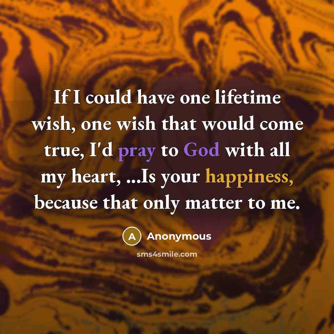 “If I could have one lifetime wish, one wish that would come true, I'd pray to God with all my heart, ...Is your happiness, because that only matter to me.” quote by Anonymous