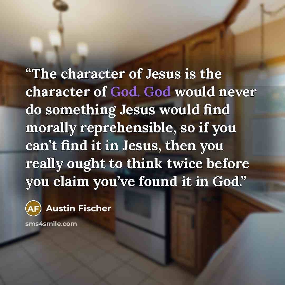 “The character of Jesus is the character of God. God would never do something Jesus would find morally reprehensible, so if you can’t find it in Jesus, then you really ought to think twice before you claim you’ve found it in God.” quote by Austin Fischer