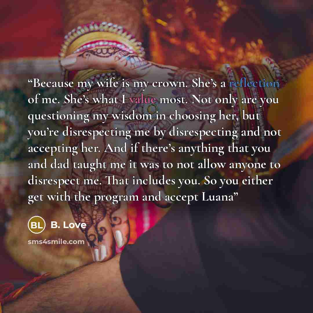 “Because my wife is my crown. She’s a reflection of me. She’s what I value most. Not only are you questioning my wisdom in choosing her, but you’re disrespecting me by disrespecting and not accepting her. And if there’s anything that you and dad taught me it was to not allow anyone to disrespect…” quote by B. Love