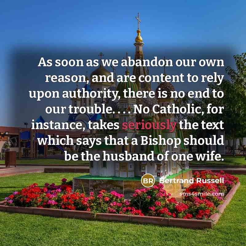 “As soon as we abandon our own reason, and are content to rely upon authority, there is no end to our trouble. . . . No Catholic, for instance, takes seriously the text which says that a Bishop should be the husband of one wife.” quote by Bertrand Russell